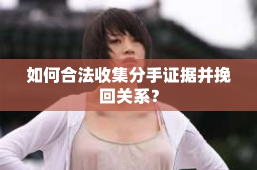如何合法收集分手证据并挽回关系？