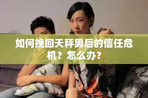 如何挽回天秤男后的信任危机？怎么办？