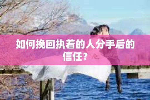 如何挽回执着的人分手后的信任？