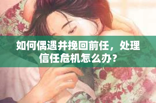 如何偶遇并挽回前任，处理信任危机怎么办？