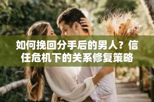 如何挽回分手后的男人？信任危机下的关系修复策略