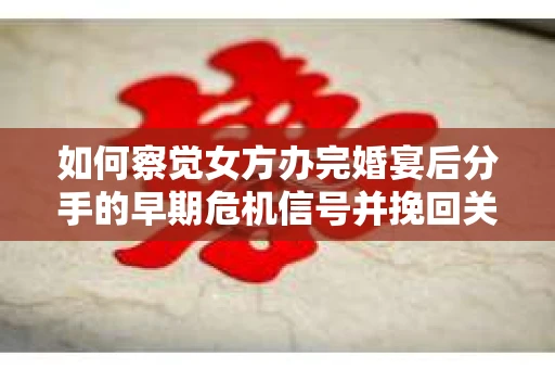 如何察觉女方办完婚宴后分手的早期危机信号并挽回关系？