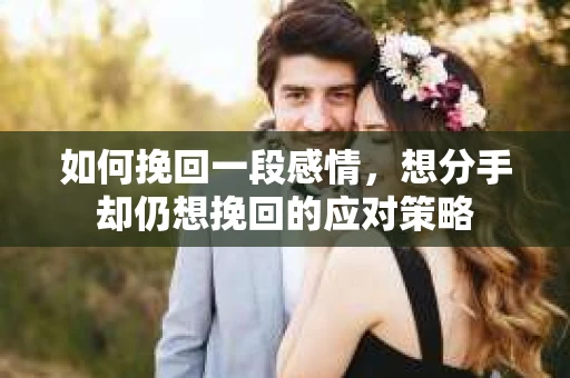 如何挽回一段感情，想分手却仍想挽回的应对策略