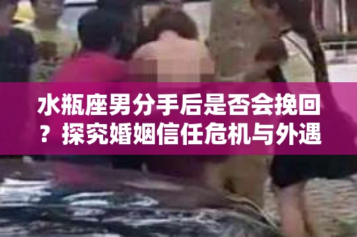 水瓶座男分手后是否会挽回？探究婚姻信任危机与外遇嫌疑的应对策略