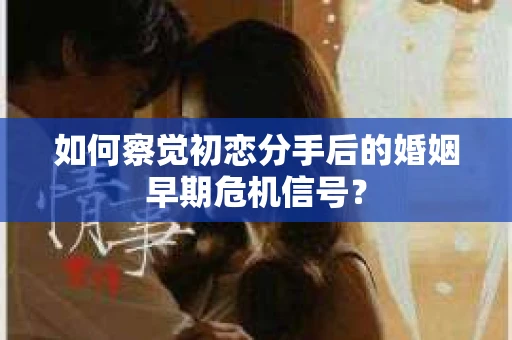 如何察觉初恋分手后的婚姻早期危机信号？