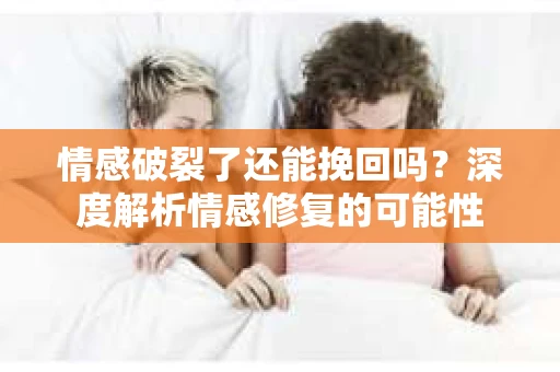情感破裂了还能挽回吗？深度解析情感修复的可能性
