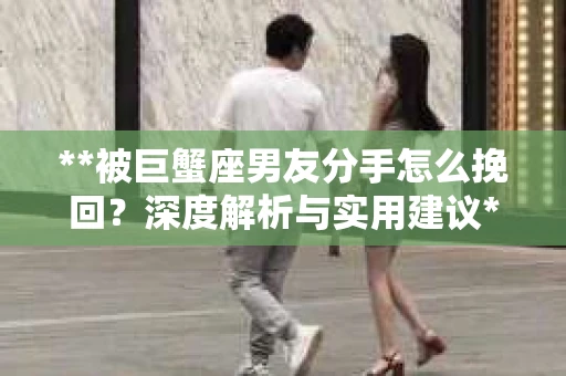 **被巨蟹座男友分手怎么挽回？深度解析与实用建议**