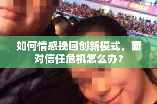 如何情感挽回创新模式，面对信任危机怎么办？