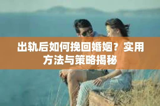 出轨后如何挽回婚姻?实用方法与策略揭秘 出轨后如何挽回婚姻?实用方法与策略揭秘