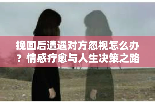 挽回后遭遇对方忽视怎么办？情感疗愈与人生决策之路