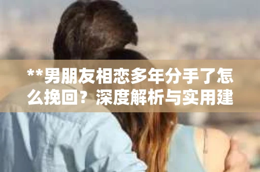 **男朋友相恋多年分手了怎么挽回？深度解析与实用建议**