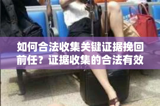 如何合法收集关键证据挽回前任？证据收集的合法有效方案