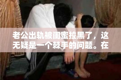 老公出轨被闺蜜拉黑了，这无疑是一个棘手的问题。在这个问题上，我想要和大家分享一下我的看法和经历，希望能给大家带来一些启示。