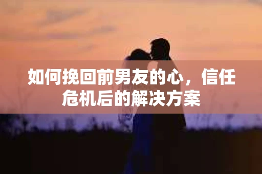如何挽回前男友的心，信任危机后的解决方案