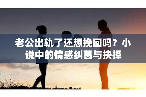 老公出轨了还想挽回吗？小说中的情感纠葛与抉择