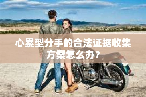 心累型分手的合法证据收集方案怎么办? 心累型分手的合法证据收集方案怎么办?