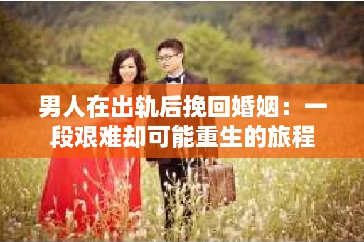男人在出轨后挽回婚姻：一段艰难却可能重生的旅程