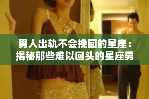 男人出轨不会挽回的星座：揭秘那些难以回头的星座男