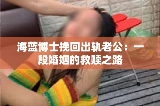 海蓝博士挽回出轨老公：一段婚姻的救赎之路