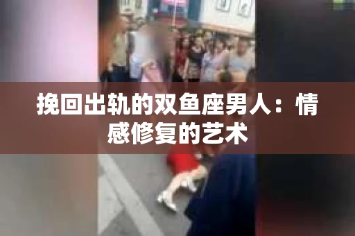 挽回出轨的双鱼座男人：情感修复的艺术