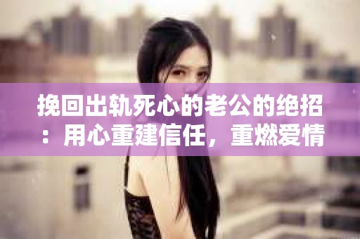 挽回出轨死心的老公的绝招：用心重建信任，重燃爱情火花