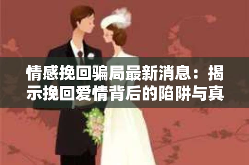 情感挽回骗局最新消息：揭示挽回爱情背后的陷阱与真相