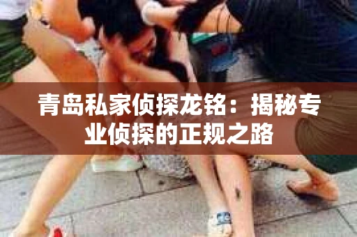 青岛私家侦探龙铭：揭秘专业侦探的正规之路