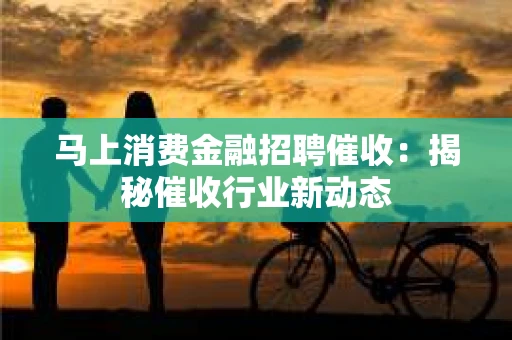 马上消费金融招聘催收：揭秘催收行业新动态