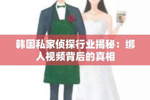 韩国私家侦探行业揭秘:绑人视频背后的真相 韩国私家侦探行业揭秘:绑人视频背后的真相