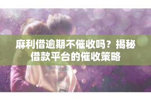 麻利借逾期不催收吗？揭秘借款平台的催收策略