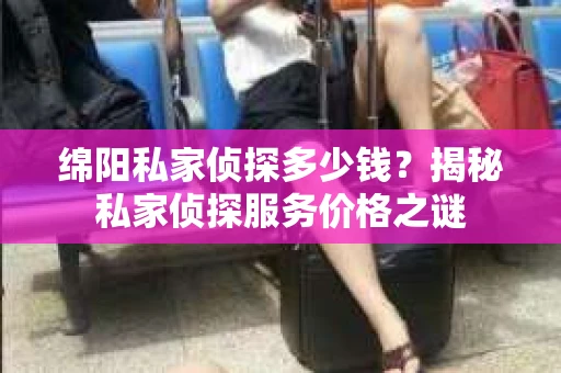 绵阳私家侦探多少钱？揭秘私家侦探服务价格之谜