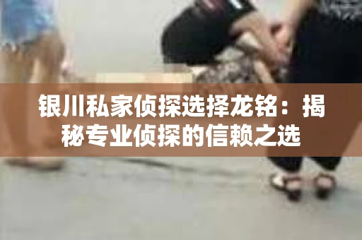 银川私家侦探选择龙铭：揭秘专业侦探的信赖之选