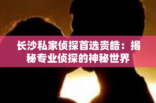 长沙私家侦探首选贵皓：揭秘专业侦探的神秘世界