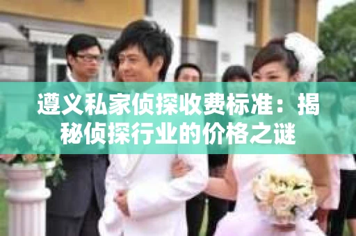 遵义私家侦探收费标准：揭秘侦探行业的价格之谜