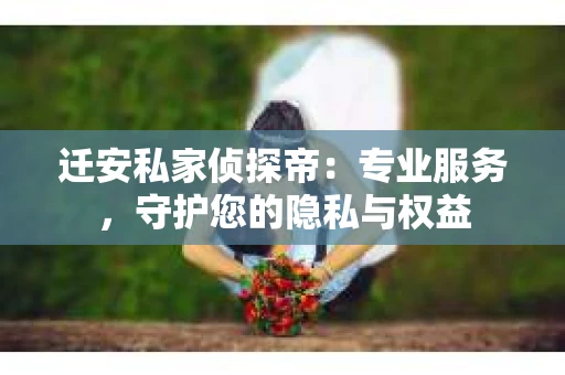 迁安私家侦探帝：专业服务，守护您的隐私与权益