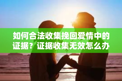 如何合法收集挽回爱情中的证据？证据收集无效怎么办？