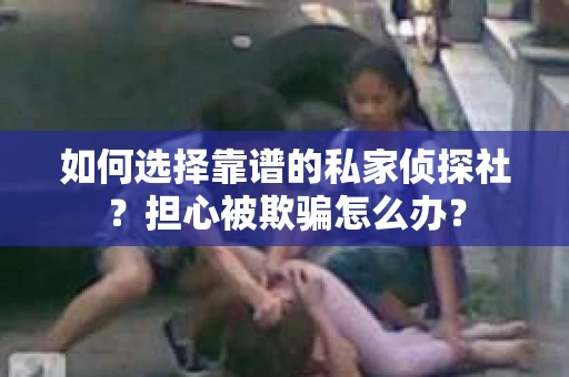如何选择靠谱的私家侦探社？担心被欺骗怎么办？