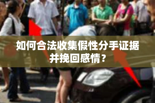 如何合法收集假性分手证据并挽回感情？