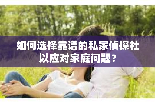 如何选择靠谱的私家侦探社以应对家庭问题? 如何选择靠谱的私家侦探社以应对家庭问题?