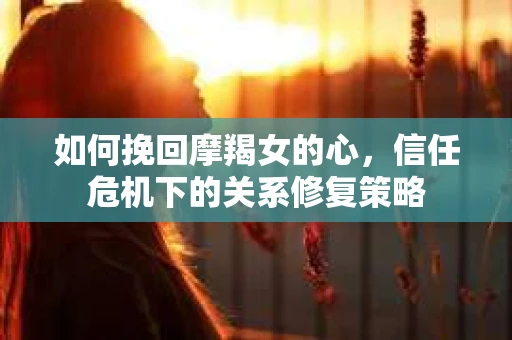 如何挽回摩羯女的心,信任危机下的关系修复策略 如何挽回摩羯女的心,信任危机下的关系修复策略
