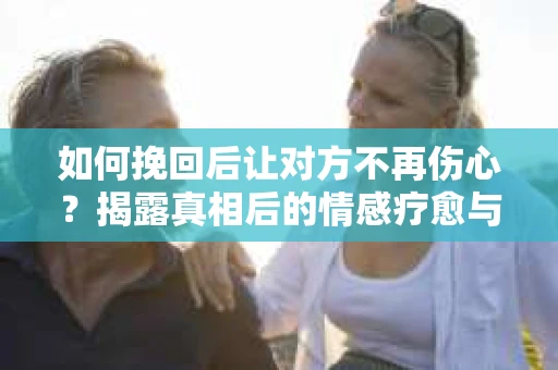 如何挽回后让对方不再伤心？揭露真相后的情感疗愈与前行计划