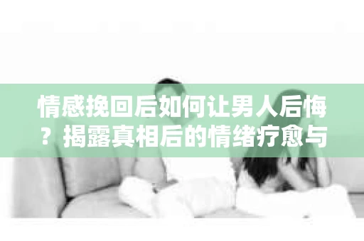 情感挽回后如何让男人后悔？揭露真相后的情绪疗愈与人生决策