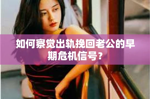 如何察觉出轨挽回老公的早期危机信号？