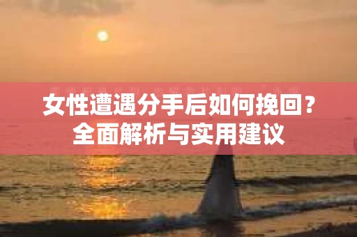 女性遭遇分手后如何挽回？全面解析与实用建议