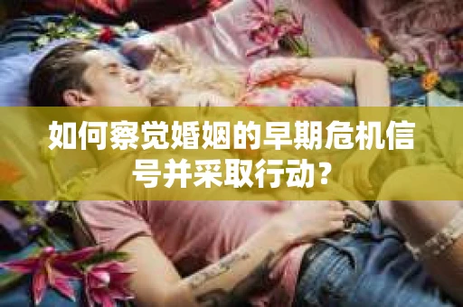 如何察觉婚姻的早期危机信号并采取行动? 如何察觉婚姻的早期危机信号并采取行动?