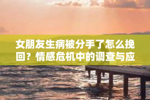 女朋友生病被分手了怎么挽回？情感危机中的调查与应对策略