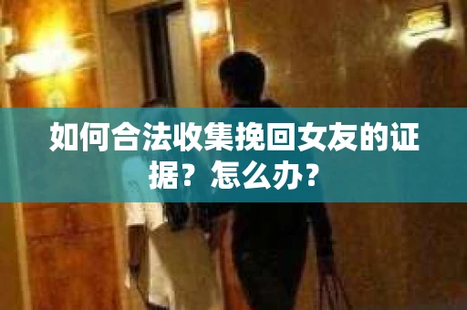如何合法收集挽回女友的证据?怎么办? 如何合法收集挽回女友的证据?怎么办?