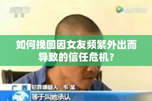 如何挽回因女友频繁外出而导致的信任危机？
