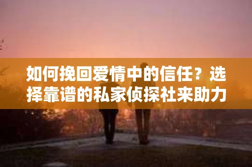 如何挽回爱情中的信任？选择靠谱的私家侦探社来助力