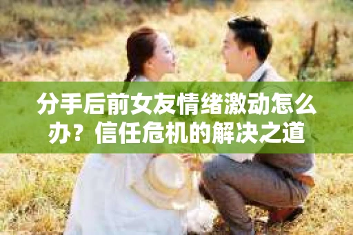 分手后前女友情绪激动怎么办?信任危机的解决之道 分手后前女友情绪激动怎么办?信任危机的解决之道